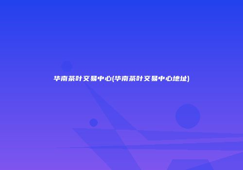 华南茶叶交易中心(华南茶叶交易中心地址)