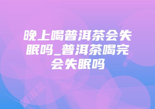 晚上喝普洱茶会失眠吗_普洱茶喝完会失眠吗