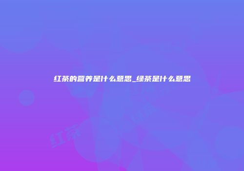红茶的营养是什么意思_绿茶是什么意思