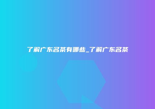 了解广东名茶有哪些_了解广东名茶