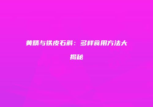 黄精与铁皮石斛：多样食用方法大揭秘