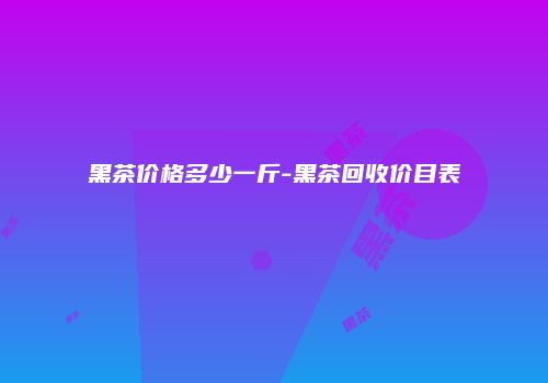 黑茶价格多少一斤-黑茶回收价目表
