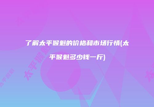 了解太平猴魁的价格和市场行情(太平猴魁多少钱一斤)