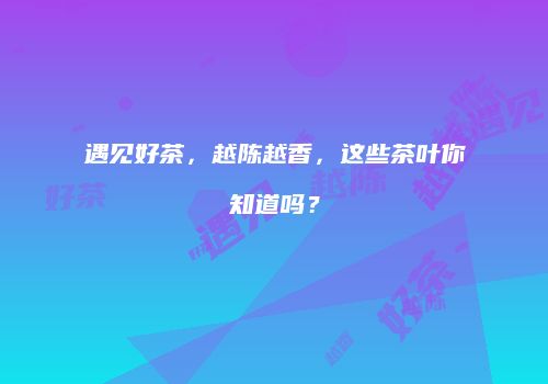 遇见好茶，越陈越香，这些茶叶你知道吗？