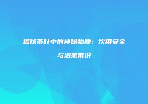 揭秘茶叶中的神秘物质：饮用安全与泡茶常识