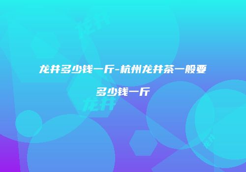 龙井多少钱一斤-杭州龙井茶一般要多少钱一斤