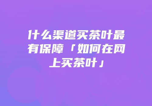 什么渠道买茶叶最有保障「如何在网上买茶叶」