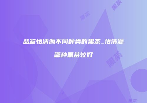 品鉴怡清源不同种类的黑茶_怡清源哪种黑茶较好