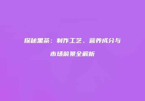 探秘黑茶：制作工艺、营养成分与市场前景全解析