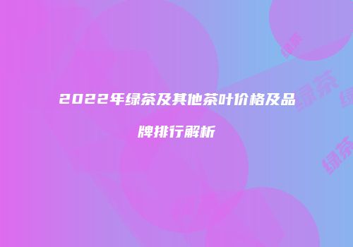 2022年绿茶及其他茶叶价格及品牌排行解析