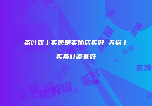 茶叶网上买还是实体店买好_天猫上买茶叶哪家好