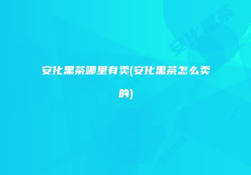 安化黑茶哪里有卖(安化黑茶怎么卖的)
