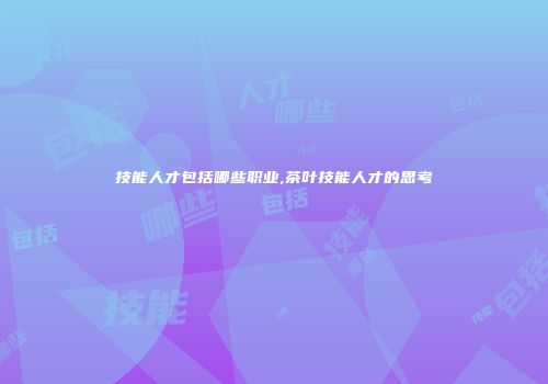 技能人才包括哪些职业,茶叶技能人才的思考