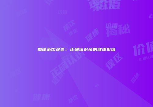 揭秘茶饮误区：正确认识茶的健康价值