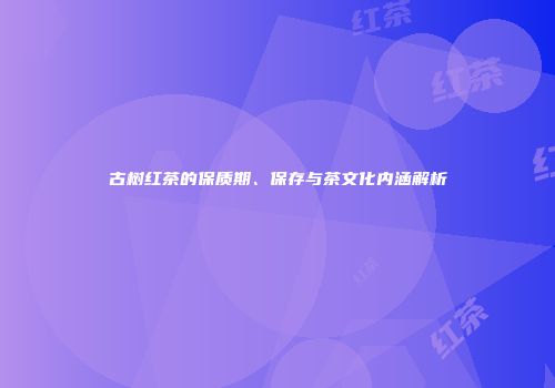 古树红茶的保质期、保存与茶文化内涵解析
