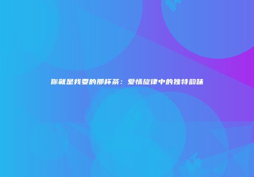你就是我要的那杯茶：爱情旋律中的独特韵味