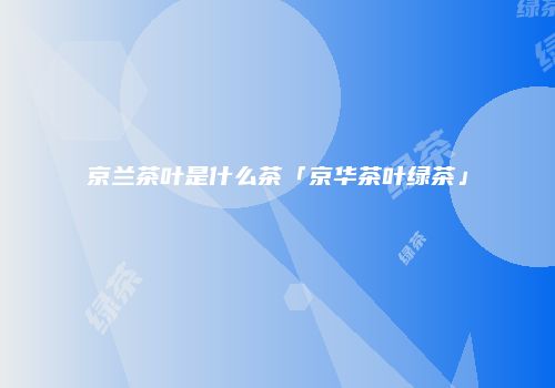 京兰茶叶是什么茶「京华茶叶绿茶」