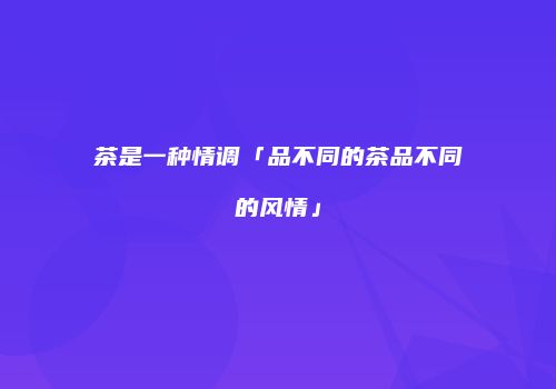 茶是一种情调「品不同的茶品不同的风情」
