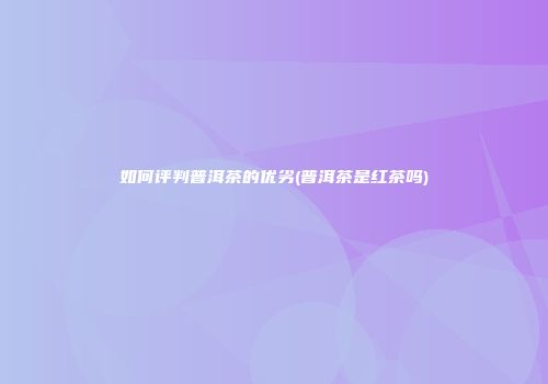 如何评判普洱茶的优劣(普洱茶是红茶吗)