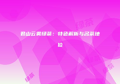 君山云雾绿茶：特色解析与名茶地位