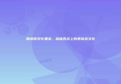 喝湖南安化黑茶，品味舌尖上的贵族茶文化