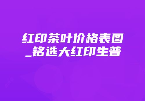 红印茶叶价格表图_铭选大红印生普