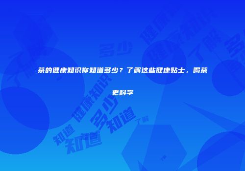 茶的健康知识你知道多少？了解这些健康贴士，喝茶更科学