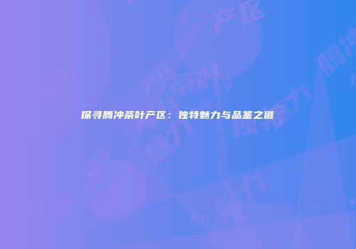探寻腾冲茶叶产区：独特魅力与品鉴之道