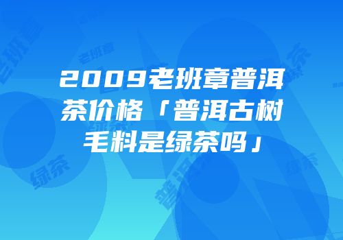 2009老班章普洱茶价格「普洱古树毛料是绿茶吗」