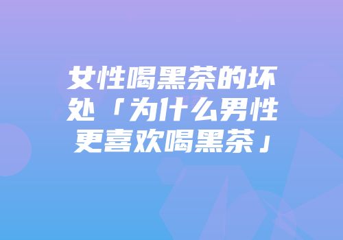 女性喝黑茶的坏处「为什么男性更喜欢喝黑茶」