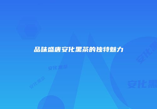 品味盛唐安化黑茶的独特魅力