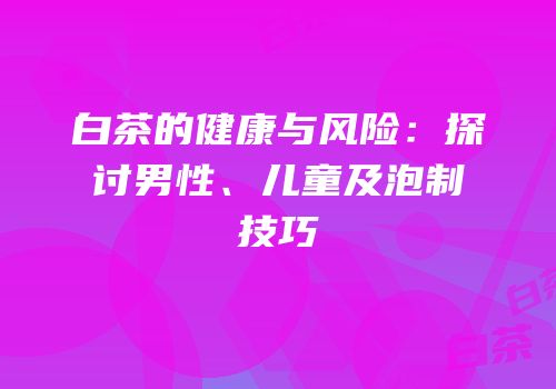 白茶的健康与风险：探讨男性、儿童及泡制技巧