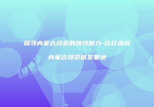 探寻内蒙古绿茶的独特魅力-欲打造成内蒙古绿茶研发基地