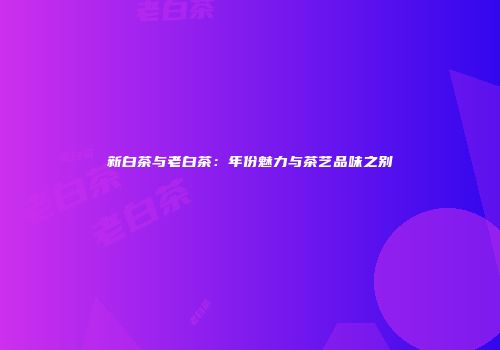 新白茶与老白茶：年份魅力与茶艺品味之别