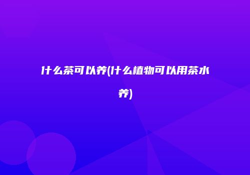 什么茶可以养(什么植物可以用茶水养)