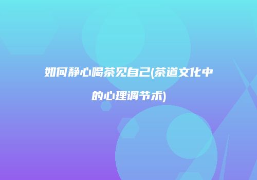 如何静心喝茶见自己(茶道文化中的心理调节术)