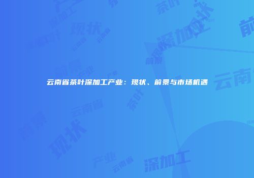 云南省茶叶深加工产业：现状、前景与市场机遇