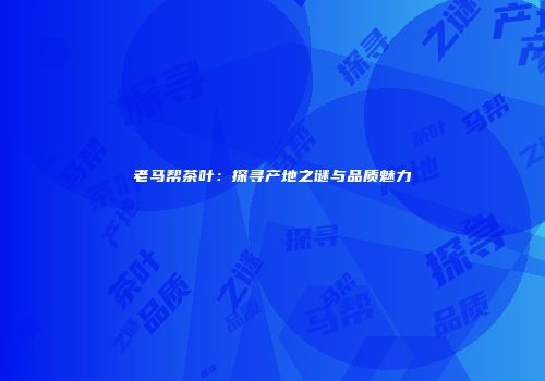 老马帮茶叶：探寻产地之谜与品质魅力