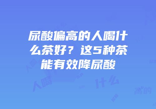 尿酸偏高的人喝什么茶好？这5种茶能有效降尿酸