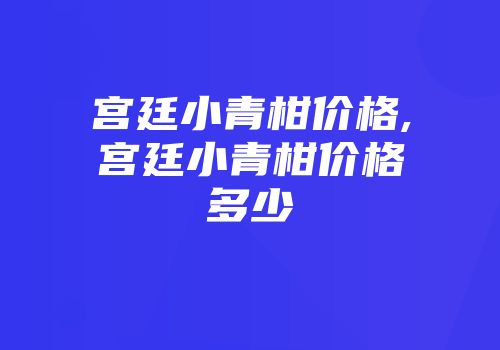 宫廷小青柑价格,宫廷小青柑价格多少