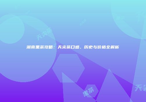 湖南黑茶攻略：天尖茶口感、历史与价格全解析