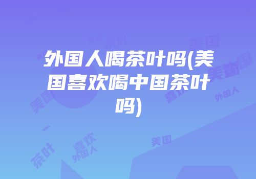 外国人喝茶叶吗(美国喜欢喝中国茶叶吗)