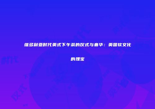 维多利亚时代英式下午茶的仪式与奢华：英国软文化的瑰宝