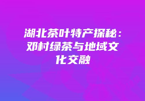 湖北茶叶特产探秘：邓村绿茶与地域文化交融