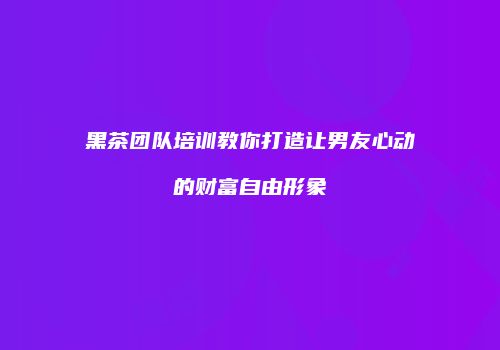 黑茶团队培训教你打造让男友心动的财富自由形象