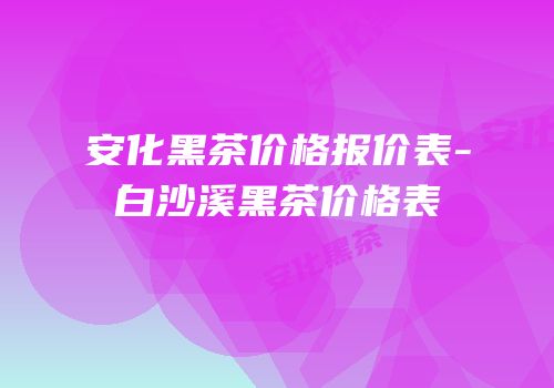 安化黑茶价格报价表-白沙溪黑茶价格表