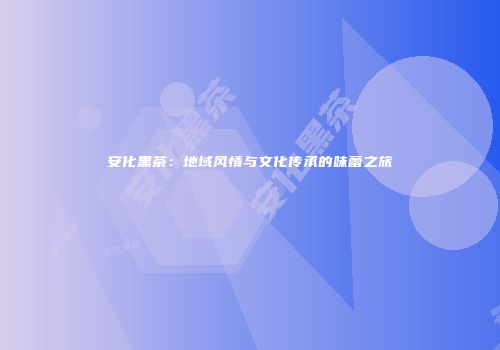 安化黑茶：地域风情与文化传承的味蕾之旅