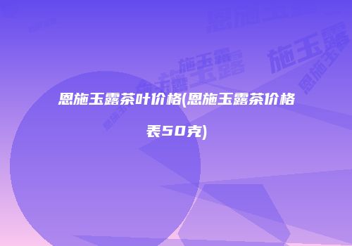 恩施玉露茶叶价格(恩施玉露茶价格表50克)