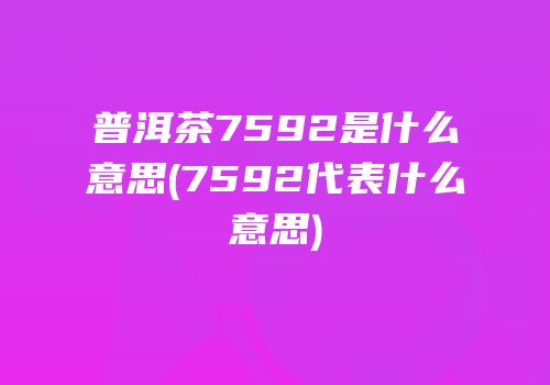 普洱茶7592是什么意思(7592代表什么意思)