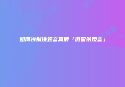 如何辨别铁观音真假「假冒铁观音」